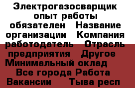 Электрогазосварщик-опыт работы обязателен › Название организации ­ Компания-работодатель › Отрасль предприятия ­ Другое › Минимальный оклад ­ 1 - Все города Работа » Вакансии   . Тыва респ.